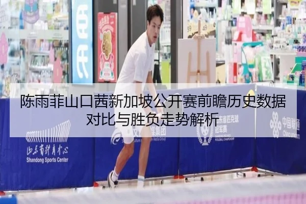 陈雨菲山口茜新加坡公开赛前瞻历史数据对比与胜负走势解析